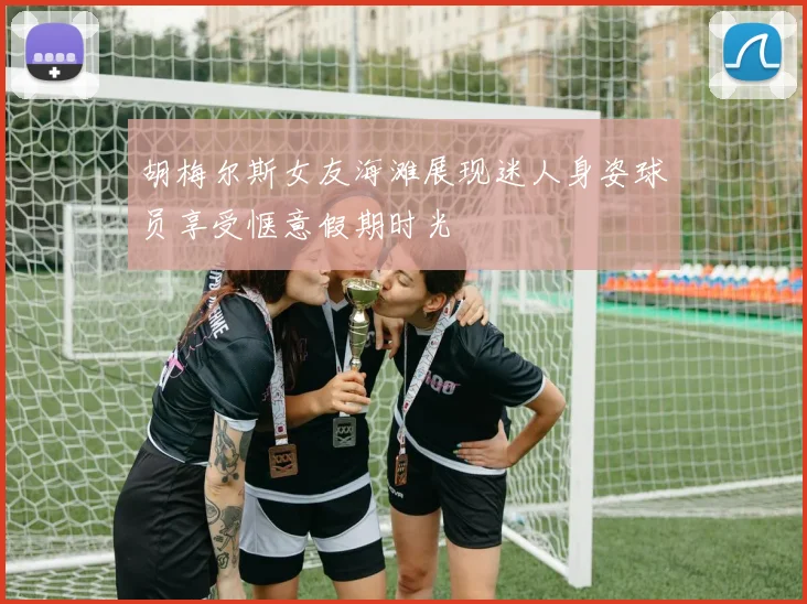 胡梅尔斯女友海滩展现迷人身姿球员享受惬意假期时光