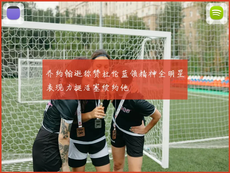乔约翰逊称赞杜伦蓝领精神全明星表现力挺活塞续约他