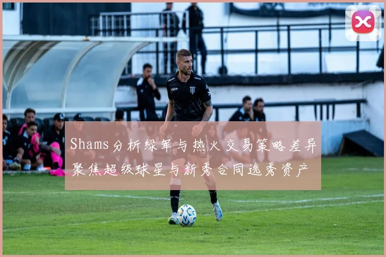 Shams分析绿军与热火交易策略差异聚焦超级球星与新秀合同选秀资产