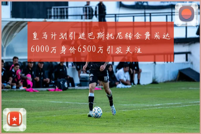 皇马计划引进巴斯托尼转会费或达6000万身价6500万引发关注