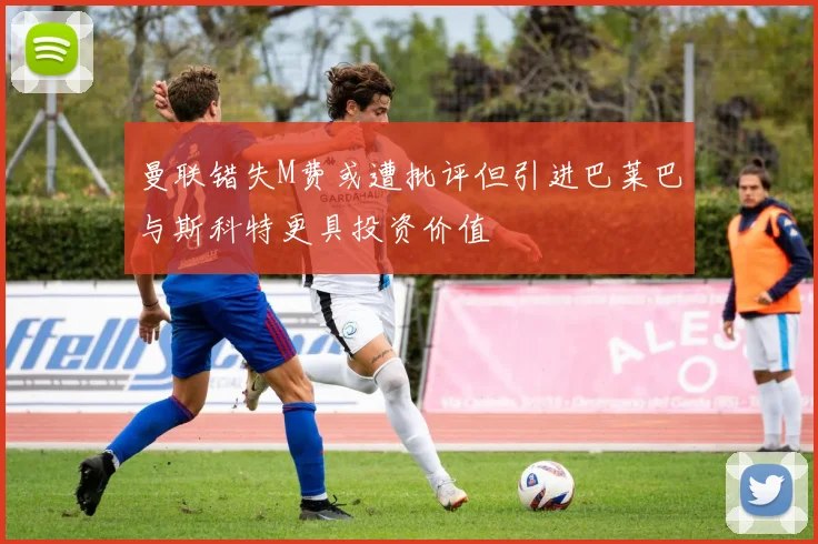 曼联错失M费或遭批评但引进巴莱巴与斯科特更具投资价值