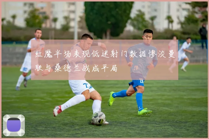 红魔半场表现低迷射门数据惨淡曼联与桑德兰战成平局