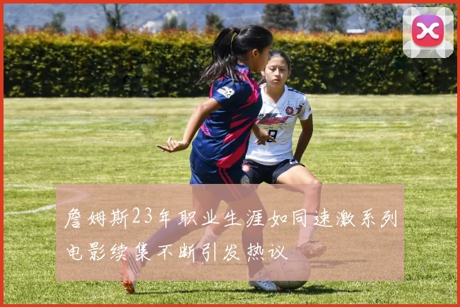 詹姆斯23年职业生涯如同速激系列电影续集不断引发热议