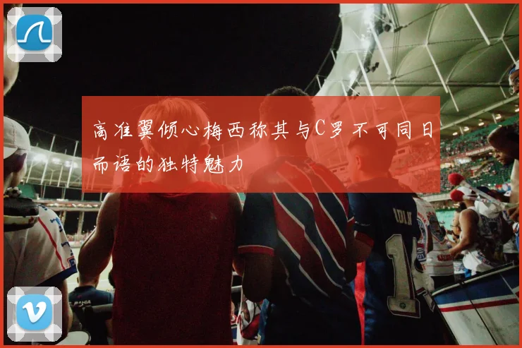 高准翼倾心梅西称其与C罗不可同日而语的独特魅力