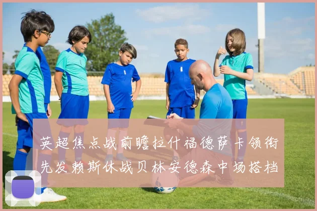 英超焦点战前瞻拉什福德萨卡领衔先发赖斯休战贝林安德森中场搭档
