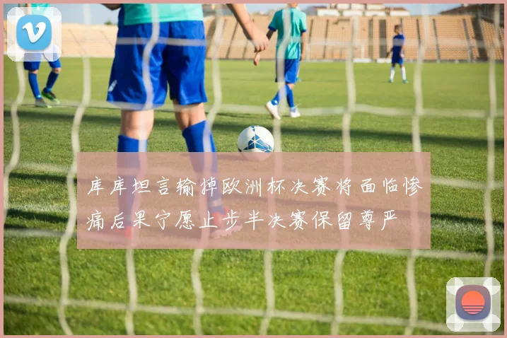 库库坦言输掉欧洲杯决赛将面临惨痛后果宁愿止步半决赛保留尊严